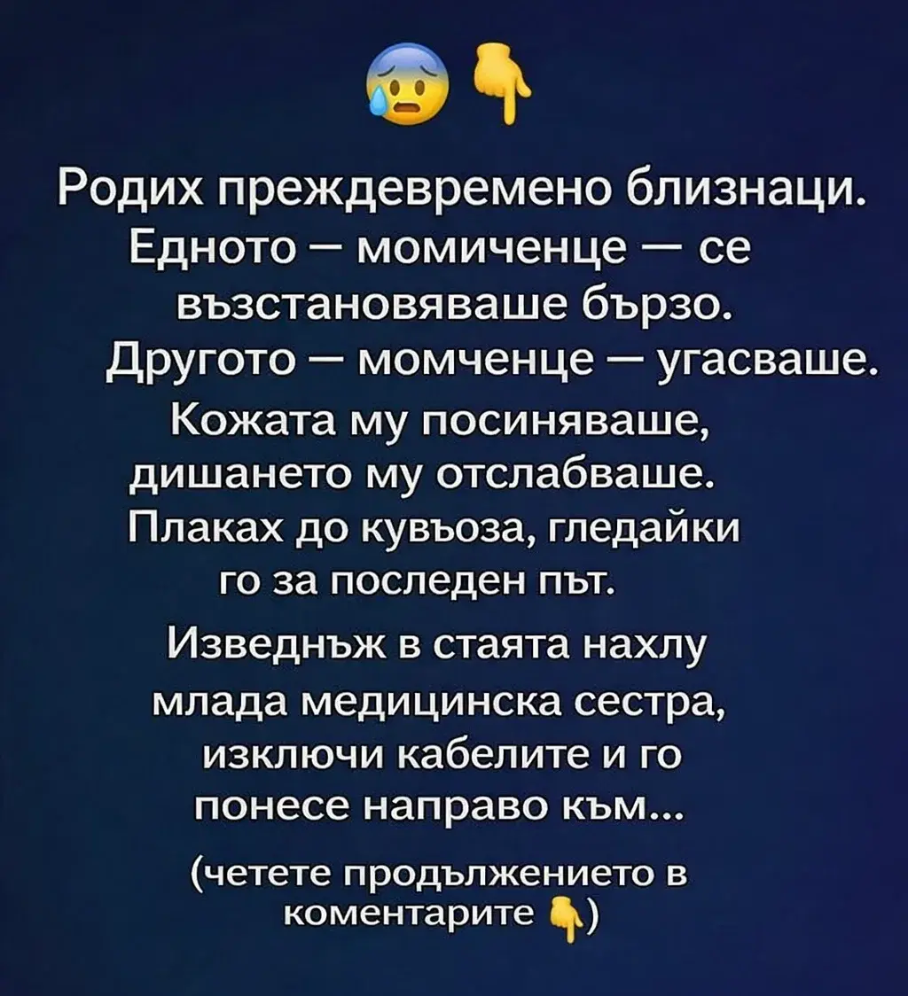 😰👇 Родих преждевременно близнаци. Едното – момиченце – се възстановяваше бързо. Другото – момченце – угасваше. Кожата му посиняваше, дишането му отслабваше. Плаках до кувьоза, гледайки го за последен път. Изведнъж в стаята нахлу млада медицинска сестра, изключи кабелите и го понесе направо към… 3