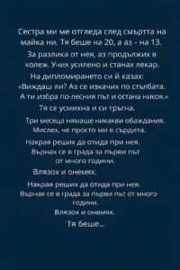 Сестра ми ме отгледа след смъртта на майка ни. Тя беше на 20, а аз – на 13. За разлика от нея, аз продължих в колеж. Учих усилено и станах лекар. На дипломирането си ѝ казах: Виждаш ли? Аз се изкачих по стълбата. А ти избра по-лесния път и остана никоя. 44 task 01kj7m2smqe5yvthfee8qc4tkh 1771930038 img 0