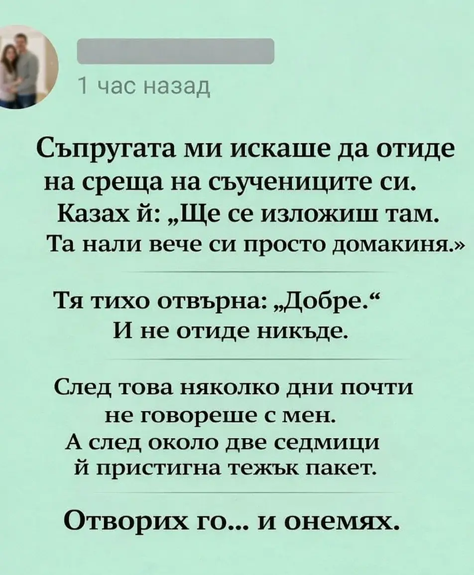 Мислех, че се е примирила със съдбата си на домакиня, но този пакет преобърна напълно представата ми за нея. Дори не подозирах с какво се е занимавала през тези две седмици на мълчание. Когато видях какво има вътре, краката ми омекнаха, а в главата ми изникна само един въпрос: как съм могъл да бъда толкова сляп през всичките тези години? 😳 3