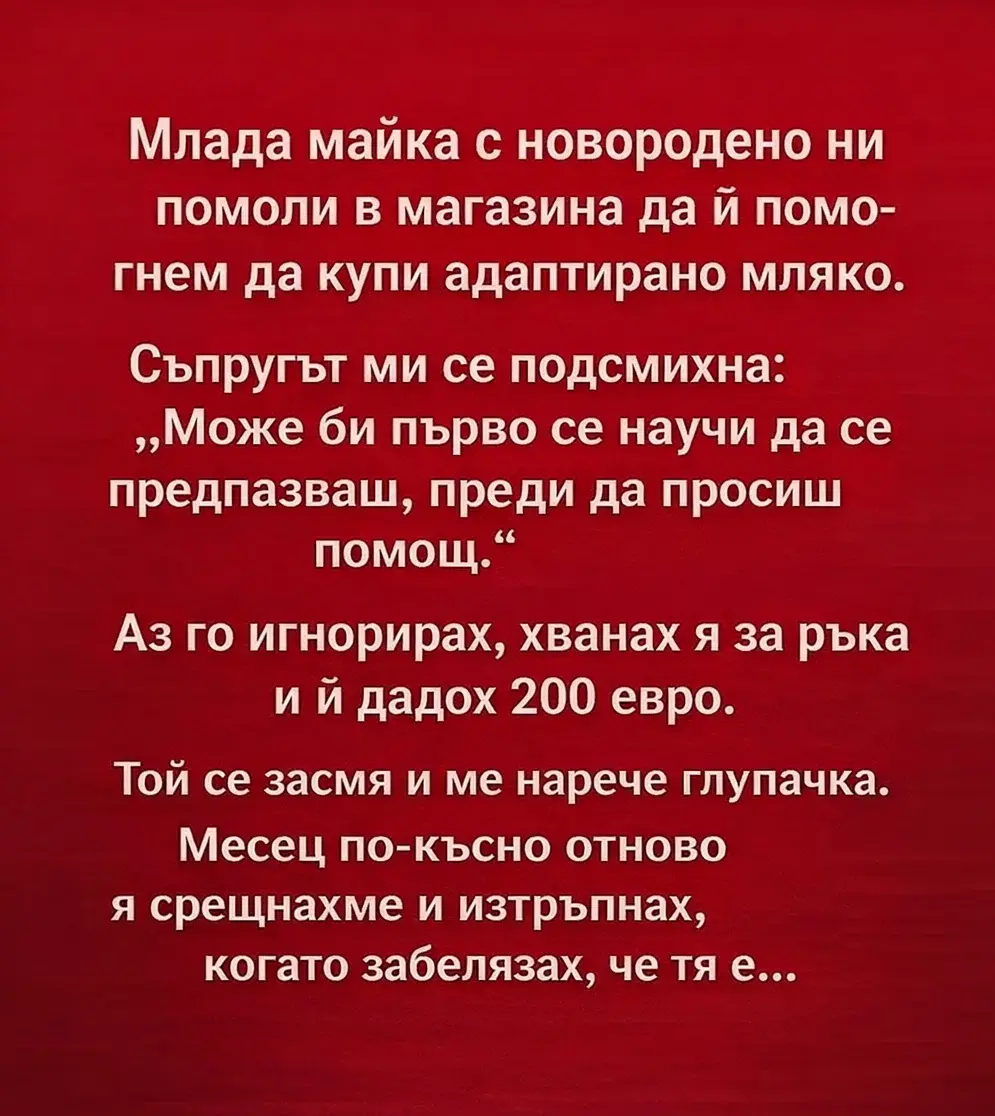 Млада майка с новородено ни помоли в магазина да ѝ помогнем да купи адаптирано мляко. Съпругът ми се подсмихна: „Може би първо се научи да се предпазваш, преди да просиш помощ.“ Аз го игнорирах, хванах я за ръка и ѝ дадох 200 евро. Той се засмя и ме нарече глупачка. Месец по-късно отново я срещнахме и изтръпнах, когато забелязах, че тя е… 3
