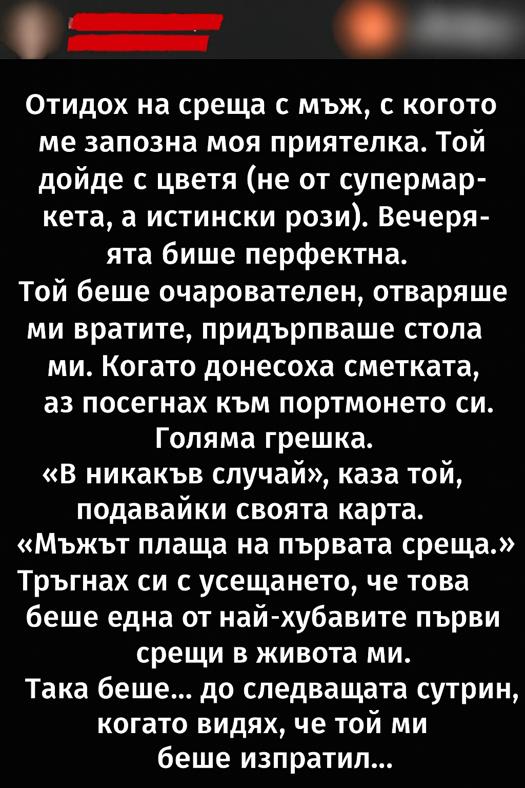 Отидох на среща с мъж, с когото ме запозна моя приятелка. Той дойде с цветя (не от супермаркета, а истински рози). Вечерята беше перфектна. Той беше очарователен, отваряше ми вратите, придърпваше стола ми. 4 20251005 1024 nezabravima parva