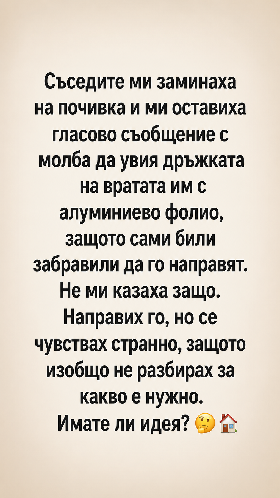 Съседите ми заминаха на почивка и ми оставиха гласово съобщение с молба да увия дръжката на вратата им с алуминиево фолио, защото сами били забравили да го направят. 3 chatgpt image 4.06.2026 g. 10 18 35